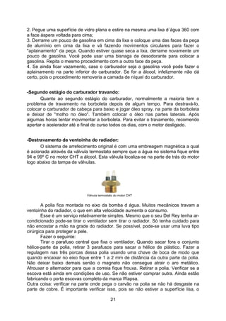 21
2. Pegue uma superfície de vidro plana e estire na mesma uma lixa d´água 360 com
a face áspera voltada para cima;
3. Derrame um pouco de gasolina em cima da lixa e coloque uma das faces da peça
de alumínio em cima da lixa e vá fazendo movimentos circulares para fazer o
"aplainamento" da peça. Quando estiver quase seca a lixa, derrame novamente um
pouco de gasolina. Você pode usar uma bisnaga de desodorante para colocar a
gasolina. Repita o mesmo procedimento com a outra face da peça.
4. Se ainda ficar vazamento, caso o carburador seja a gasolina você pode fazer o
aplainamento na parte inferior do carburador. Se for a álcool, infelizmente não dá
certo, pois o procedimento removeria a camada de níquel do carburador.
-Segundo estágio do carburador travando:
Quanto ao segundo estágio do carburador, normalmente a maioria tem o
problema de travamento na borboleta depois de algum tempo. Para destravá-lo,
colocar o carburador de cabeça para baixo e jogar óleo spray, na parte da borboleta
e deixar de "molho no óleo". Também colocar o óleo nas partes laterais. Após
algumas horas tentar movimentar a borboleta. Para evitar o travamento, recomendo
apertar o acelerador até o final do curso todos os dias, com o motor desligado.
-Destravamento da ventoinha do radiador:
O sistema de arrefecimento original é com uma embreagem magnética a qual
é acionada através da válvula termostato sempre que a água no sistema fique entre
94 e 99º C no motor CHT a álcool. Esta válvula localiza-se na parte de trás do motor
logo abaixo da tampa de válvulas.
Válvula termostato do motor CHT
A polia fica montada no eixo da bomba d água. Muitos mecânicos travam a
ventoinha do radiador, o que em alta velocidade aumenta o consumo.
Esse é um serviço relativamente simples. Mesmo que o seu Del Rey tenha ar-
condicionado pode-se tirar o ventilador sem tirar o radiador. Só tenha cuidado para
não encostar a mão na grade do radiador. Se possível, pode-se usar uma luva tipo
cirúrgica para proteger a pele.
Fazer o seguinte:
Tirar o parafuso central que fixa o ventilador. Quando sacar fora o conjunto
hélice-parte da polia, retirar 3 parafusos para sacar a hélice de plástico. Fazer a
regulagem nas três porcas dessa polia usando uma chave de boca de modo que
quando encaixar no eixo fique entre 1 a 2 mm de distância da outra parte da polia.
Não deixar baixo demais senão o magneto não consegue atrair o aro metálico.
Afrouxar o alternador para que a correia fique frouxa. Retirar a polia. Verificar se a
escova está ainda em condições de uso. Se não estiver comprar outra. Ainda estão
fabricando o porta escovas completo da marca Wapsa.
Outra coisa: verificar na parte onde pega o carvão na polia se não há desgaste na
parte de cobre. É importante verificar isso, pois se não estiver a superfície lisa, o
 