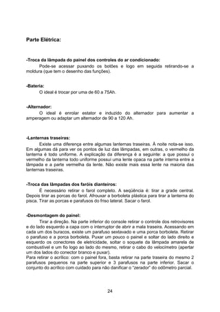 24
Parte Elétrica:
-Troca da lâmpada do painel dos controles do ar condicionado:
Pode-se acessar puxando os botões e logo em seguida retirando-se a
moldura (que tem o desenho das funções).
-Bateria:
O ideal é trocar por uma de 60 a 75Ah.
-Alternador:
O ideal é enrolar estator e induzido do alternador para aumentar a
amperagem ou adaptar um alternador de 90 a 120 Ah.
-Lanternas traseiras:
Existe uma diferença entre algumas lanternas traseiras. À noite nota-se isso.
Em algumas dá para ver os pontos de luz das lâmpadas, em outras, o vermelho da
lanterna é todo uniforme. A explicação da diferença é a seguinte: a que possui o
vermelho da lanterna todo uniforme possui uma lente opaca na parte interna entre a
lâmpada e a parte vermelha da lente. Não existe mais essa lente na maioria das
lanternas traseiras.
-Troca das lâmpadas dos faróis dianteiros:
É necessário retirar o farol completo. A seqüência é: tirar a grade central.
Depois tirar as porcas do farol. Afrouxar a borboleta plástica para tirar a lanterna do
pisca. Tirar as porcas e parafusos do friso lateral. Sacar o farol.
-Desmontagem do painel:
Tirar a direção. Na parte inferior do console retirar o controle dos retrovisores
e do lado esquerdo a capa com o interruptor de abrir a mala traseira. Acessando em
cada um dos buracos, existe um parafuso sextavado e uma porca borboleta. Retirar
o parafuso e a porca borboleta. Puxar um pouco o painel e soltar do lado direito e
esquerdo os conectores de eletricidade, soltar o soquete da lâmpada amarela de
combustível e um fio logo ao lado do mesmo, retirar o cabo do velocímetro (apertar
um dos lados do conector branco e puxar).
Para retirar o acrílico: com o painel fora, basta retirar na parte traseira do mesmo 2
parafusos pequenos na parte superior e 3 parafusos na parte inferior. Sacar o
conjunto do acrílico com cuidado para não danificar o “zerador” do odômetro parcial.
 
