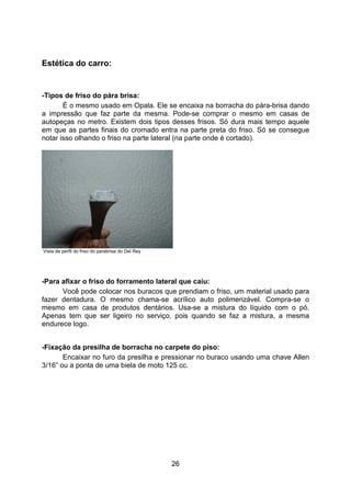 26
Estética do carro:
-Tipos de friso do pára brisa:
É o mesmo usado em Opala. Ele se encaixa na borracha do pára-brisa dando
a impressão que faz parte da mesma. Pode-se comprar o mesmo em casas de
autopeças no metro. Existem dois tipos desses frisos. Só dura mais tempo aquele
em que as partes finais do cromado entra na parte preta do friso. Só se consegue
notar isso olhando o friso na parte lateral (na parte onde é cortado).
Vista de perfil do friso do parabrisa do Del Rey
-Para afixar o friso do forramento lateral que caiu:
Você pode colocar nos buracos que prendiam o friso, um material usado para
fazer dentadura. O mesmo chama-se acrílico auto polimerizável. Compra-se o
mesmo em casa de produtos dentários. Usa-se a mistura do líquido com o pó.
Apenas tem que ser ligeiro no serviço, pois quando se faz a mistura, a mesma
endurece logo.
-Fixação da presilha de borracha no carpete do piso:
Encaixar no furo da presilha e pressionar no buraco usando uma chave Allen
3/16” ou a ponta de uma biela de moto 125 cc.
 