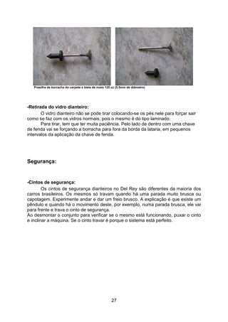 27
Presilha de borracha do carpete e biela de moto 125 cc (5.5mm de diâmetro)
-Retirada do vidro dianteiro:
O vidro dianteiro não se pode tirar colocando-se os pés nele para forçar sair
como se faz com os vidros normais, pois o mesmo é do tipo laminado.
Para tirar, tem que ter muita paciência. Pelo lado de dentro com uma chave
de fenda vai se forçando a borracha para fora da borda da lataria, em pequenos
intervalos da aplicação da chave de fenda.
Segurança:
-Cintos de segurança:
Os cintos de segurança dianteiros no Del Rey são diferentes da maioria dos
carros brasileiros. Os mesmos só travam quando há uma parada muito brusca ou
capotagem. Experimente andar e dar um freio brusco. A explicação é que existe um
pêndulo e quando há o movimento deste, por exemplo, numa parada brusca, ele vai
para frente e trava o cinto de segurança.
Ao desmontar o conjunto para verificar se o mesmo está funcionando, puxar o cinto
e inclinar a máquina. Se o cinto travar é porque o sistema está perfeito.
 
