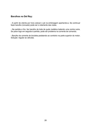28
Barulhos no Del Rey:
- A partir de oitenta por hora colocar o pé na embreagem apertando-a. Se continuar
fazer barulho (roncado) pode ser o rolamento das rodas.
- Na partida a frio, faz barulho de bola de gude metálica batendo uma contra outra.
Se parar logo em seguida à partida, pode ser problema na corrente de comando.
- Barulho de corrente de bicicleta pedalando ao contrário na parte superior do motor.
Solução: regular as válvulas.
 