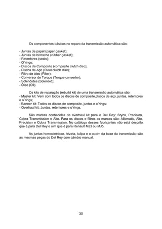 30
Os componentes básicos no reparo da transmissão automática são:
- Juntas de papel (paper gasket);
- Juntas de borracha (rubber gasket);
- Retentores (seals);
- O´rings;
- Discos de Composite (composite clutch disc);
- Discos de Aço (Steel clutch disc);
- Filtro de óleo (Filter);
- Conversor de Torque (Torque converter);
- Solenóides (Solenoid);
- Óleo (Oil).
Os kits de reparação (rebuild kit) de uma transmissão automática são:
- Master kit: Vem com todos os discos de composite,discos de aço, juntas, retentores
e o´rings;
- Banner kit: Todos os discos de composite, juntas e o´rings;
- Overhaul kit: Juntas, retentores e o´rings.
São marcas conhecidas de overhaul kit para o Del Rey: Bryco, Precision,
Cobra Transmission e Alto. Para os discos e filtros as marcas são: Allomatic, Alto,
Precision e Cobra Transmission. No catálogo desses fabricantes não está descrito
que é para Del Rey e sim que é para Renault MJ3 ou MJ5.
As juntas homocinéticas, trizeta, tulipa e o coxim da base da transmissão são
as mesmas peças do Del Rey com câmbio manual.
 