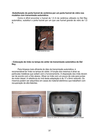 37
-Substituição do porta fusível de cerâmica por um porta fusível de vidro nos
modelos com transmissão automática:
Como é difícil encontrar o fusível de 1,5 A de cerâmica utilizado no Del Rey
automático, substituir o porta fusível por um que use fusível grande de vidro de 1,5
A.
Porta fusível de vidro
- Colocação de ímãs na tampa do cárter da transmissão automática do Del
Rey:
Para limpeza mais eficiente do óleo da transmissão automática, é
recomendável ter ímãs na tampa do cárter. A função dos mesmos é atrair as
partículas metálicas que soltam com o funcionamento. A disposição dos ímãs devem
ser de acordo com a foto abaixo. Afixar os ímãs com um pouco de cola para juntas
de motor diesel. A referência do ímã desta adaptação é de 17 x 8mm redondo. Os
mesmos podem ser adquiridos em casas de material eletrônico que trabalhem com
recuperação de alto-falantes.
Tampa do cárter da transmissão automática original Tampa do cárter com os ímãs e a borracha / junta de vedação
 