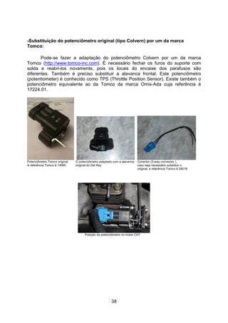 38
-Substituição do potenciômetro original (tipo Colvern) por um da marca
Tomco:
Pode-se fazer a adaptação do potenciômetro Colvern por um da marca
Tomco (http://www.tomco-inc.com). É necessário fechar os furos do suporte com
solda e reabri-los novamente, pois os locais do encaixe dos parafusos são
diferentes. Também é preciso substituir a alavanca frontal. Este potenciômetro
(potentiometer) é conhecido como TPS (Throttle Position Sensor). Existe também o
potenciômetro equivalente ao da Tomco da marca Omix-Ada cuja referência é
17224.01.
Potenciômetro Tomco original. O potenciômetro adaptado com a alavanca Conector (3-way connector ),
A referência Tomco é 14065 original do Del Rey caso seja necessário substituir o
original, a referência Tomco é 24018
Posição do potenciômetro no motor CHT
 