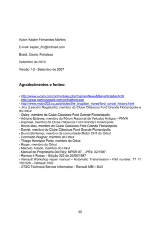 40
Autor: Kepler Fernandes Martins
E-mail: kepler_fm@hotmail.com
Brasil, Ceará, Fortaleza
Setembro de 2010
Versão 1.0 - Setembro de 2007
Agradecimentos e fontes:
- http://www.x-cars.com.br/modules.php?name=News&file=article&sid=38
- http://www.carrosnaweb.com.br/histford.asp
- http://www.moby302.co.za/articles/the_brazilian_horse/ford_corcel_history.html
- Jinu (Leandro Nagatoshi), membro do Clube Clássicos Ford Grande Florianópolis e
do Orkut
- Osley, membro do Clube Clássicos Ford Grande Florianópolis
- Adriano Esteves, membro do Fórum Nacional de Veículos Antigos – FNVA
- Raphael, membro do Clube Clássicos Ford Grande Florianópolis
- Bruno Max, membro do Clube Clássicos Ford Grande Florianópolis
- Daniel, membro do Clube Clássicos Ford Grande Florianópolis
- Bruno Bontempi, membro da comunidade Motor CHT do Orkut
- Coronado Wagner, membro do Orkut
- Thiago Henrique Porto, membro do Orkut
- Roger, membro do Orkut
- Marcelo Toledo, membro do Orkut
- Manual do Proprietário Del Rey: MPDR 87 – 2ªEd. 02/1987
- Revista 4 Rodas – Edição 323 de 20/06/1987
- Renault Workshop repair manual – Automatic Transmission - Part number: 77 11
193 528 – Renault 1997
- ATSG Technical Service Information - Renault MB1- MJ3
 