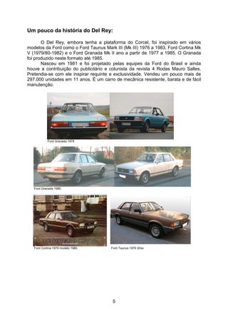 5
Um pouco da história do Del Rey:
O Del Rey, embora tenha a plataforma do Corcel, foi inspirado em vários
modelos da Ford como o Ford Taunus Mark III (Mk III) 1976 a 1983, Ford Cortina Mk
V (1979/80-1982) e o Ford Granada Mk II ano a partir de 1977 a 1985. O Granada
foi produzido neste formato até 1985.
Nasceu em 1981 e foi projetado pelas equipes da Ford do Brasil e ainda
houve a contribuição do publicitário e colunista da revista 4 Rodas Mauro Salles.
Pretendia-se com ele inspirar requinte e exclusividade. Vendeu um pouco mais de
297.000 unidades em 11 anos. É um carro de mecânica resistente, barata e de fácil
manutenção.
Ford Granada 1978
Ford Granada 1980
Ford Cortina 1979 modelo 1980 Ford Taunus 1976 Ghia
 