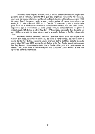 6
Quando a Ford adquiriu a Willys, esta já estava desenvolvendo um projeto em
parceria com a Renault, o projeto "M" o qual deu origem ao Renault 12 na França e,
com uma carroceria diferente, ao Corcel no Brasil. Assim, o Corcel nasceu em 1968
(já como Ford), tamanho médio e com quatro portas. O motor teve origem na
evolução do motor Renault 1200 cc do Gordini IV, mas com potência aumentada
para 1300 cc e instalado na dianteira, com radiador selado. Era um carro bonito,
espaçoso, ágil e econômico. A linha Corcel evoluiu constantemente e gerou o
modelo cupê, GT, Belina e o Del Rey. Em 1978 começou a geração II do Corcel e só
em 1986 o carro saiu de linha. Mesmo assim, a versão de luxo, o Del Rey, durou até
1991.
Scala era o nome da versão perua do Del Rey e Belina era a versão perua do
Corcel. Em 1986, quando o Corcel saiu de linha, a Ford unificou as peruas com o
nome de Del Rey Belina, ou como alguns chamam Belina Del Rey. Esta foi lançada
como linha 1987. Até 1986 temos Corcel, Belina e Del Rey Scala, a partir daí apenas
Del Rey Belina. Lembrando também que a Scala foi lançada em 1983 apenas na
versão Ouro, mais cara e sofisticada para não concorrer com a Belina, e teve até
opção de câmbio automático.
 