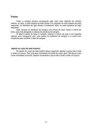 11
Freios:
Fazer a sangria sempre começando pela roda mais distante do cilindro
mestre, ou seja, a roda traseira do lado direito. Em seguida na roda traseira do lado
esquerdo, na dianteira do lado direito e finalmente fazer na roda dianteira do lado
esquerdo.
Usar sempre no parafuso de sangria uma chave de anel. Evitar a chave de
boca, pois esta desgasta a cabeça do parafuso de sangria.
O ideal é antes de fazer a sangria, colocar a chave de anel e em seguida
colocar uma mangueira com uma ponta no parafuso de sangria e a outra num
recipiente para recolher o óleo de sangria.
-Aperto no cubo de roda traseiro:
No aperto do cubo de roda traseiro faça o seguinte: apertar a porca até o final
e voltar um pouco. Dar uma leve marretada na borda do cubo, girar 180 graus e dar
outra marretada na borda. Apertar novamente a porca até o final e voltar um pouco.
 