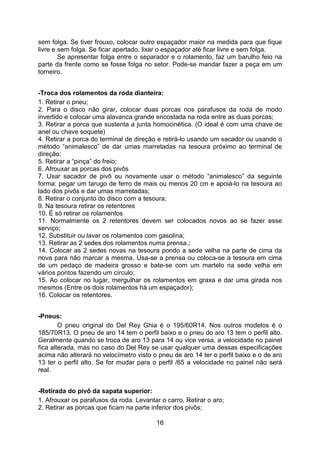 16
sem folga. Se tiver frouxo, colocar outro espaçador maior na medida para que fique
livre e sem folga. Se ficar apertado, lixar o espaçador até ficar livre e sem folga.
Se apresentar folga entre o separador e o rolamento, faz um barulho feio na
parte da frente como se fosse folga no setor. Pode-se mandar fazer a peça em um
torneiro.
-Troca dos rolamentos da roda dianteira:
1. Retirar o pneu;
2. Para o disco não girar, colocar duas porcas nos parafusos da roda de modo
invertido e colocar uma alavanca grande encostada na roda entre as duas porcas;
3. Retirar a porca que sustenta a junta homocinética. (O ideal é com uma chave de
anel ou chave soquete)
4. Retirar a porca do terminal de direção e retirá-lo usando um sacador ou usando o
método “animalesco” de dar umas marretadas na tesoura próximo ao terminal de
direção;
5. Retirar a “pinça” do freio;
6. Afrouxar as porcas dos pivôs
7. Usar sacador de pivô ou novamente usar o método “animalesco” da seguinte
forma: pegar um tarugo de ferro de mais ou menos 20 cm e apoiá-lo na tesoura ao
lado dos pivôs e dar umas marretadas;
8. Retirar o conjunto do disco com a tesoura;
9. Na tesoura retirar os retentores
10. É só retirar os rolamentos
11. Normalmente os 2 retentores devem ser colocados novos ao se fazer esse
serviço;
12. Substituir ou lavar os rolamentos com gasolina;
13. Retirar as 2 sedes dos rolamentos numa prensa.;
14. Colocar as 2 sedes novas na tesoura pondo a sede velha na parte de cima da
nova para não marcar a mesma. Usa-se a prensa ou coloca-se a tesoura em cima
de um pedaço de madeira grosso e bate-se com um martelo na sede velha em
vários pontos fazendo um círculo;
15. Ao colocar no lugar, mergulhar os rolamentos em graxa e dar uma girada nos
mesmos (Entre os dois rolamentos há um espaçador);
16. Colocar os retentores.
-Pneus:
O pneu original do Del Rey Ghia é o 195/60R14. Nos outros modelos é o
185/70R13. O pneu de aro 14 tem o perfil baixo e o pneu do aro 13 tem o perfil alto.
Geralmente quando se troca de aro 13 para 14 ou vice versa, a velocidade no painel
fica alterada, mas no caso do Del Rey se usar qualquer uma dessas especificações
acima não alterará no velocímetro visto o pneu de aro 14 ter o perfil baixo e o de aro
13 ter o perfil alto. Se for mudar para o perfil /65 a velocidade no painel não será
real.
-Retirada do pivô da sapata superior:
1. Afrouxar os parafusos da roda. Levantar o carro. Retirar o aro;
2. Retirar as porcas que ficam na parte inferior dos pivôs;
 