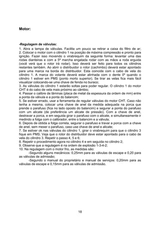 18
Motor:
-Regulagem de válvulas:
1. Abra a tampa de válvulas. Facilita um pouco se retirar a caixa do filtro de ar;
2. Colocar o motor com o cilindro 1 na posição de máxima compressão e pronto para
ignição. Fazer isso movendo o virabrequim da seguinte forma: levantar uma das
rodas dianteiras e com a 5ª marcha engatada rodar com as mãos a roda erguida
(você verá que o rotor irá rodar). Isso deverá ser feito para todos os cilindros
restantes também. Ao abrir o distribuidor o rotor (cachimbo) deverá estar apontado
para uma marca na borda do distribuidor. Esta coincide com o cabo de vela do
cilindro 1. A marca do volante deverá estar alinhada com o dente 0º quando o
cilindro 1 estiver em PMS (ponto morto superior). Se tirar as velas fica mais fácil
visualizar colocando-se uma chave de fenda no buraco;
3. As válvulas do cilindro 1 estarão soltas para poder regular. O cilindro 1 do motor
CHT é do cabo de vela mais próximo ao câmbio;
4. Passar o calibre de lâminas (placa de metal da espessura da ordem de mm) entre
a ponta da válvula e a ponta do balancim;
5. Se estiver errado, usar a ferramenta de regular válvulas do motor CHT. Caso não
tenha a mesma, colocar uma chave de anel da medida adequada na porca que
prende o parafuso (fica no lado oposto do balancim) e segurar a ponta do parafuso
com um alicate (de preferência um alicate de pressão). Com a chave de anel,
destravar a porca, e em seguida girar o parafuso com o alicate, e simultaneamente ir
medindo a folga com o calibrador, entre o balancim e a válvula;
6. Depois de obtida a folga correta, segurar o parafuso e travar a porca com a chave
de anel, sem mexer o parafuso, caso use chave de anel e alicate;
7. Se estiver ok nas válvulas do cilindro 1, girar o virabrequim para que o cilindro 3
fique em PMS. Veja que o rotor do distribuidor deve estar apontado para o cabo de
vela do cilindro 3. Repetir o passo 4, 5 e 6;
8. Repetir o procedimento agora no cilindro 4 e em seguida no cilindro 2;
9. Observe que a regulagem é na ordem de explosão 1-3-4-2;
10. Na regulagem com o motor frio, as medidas são:
-Segundo alguns mecânicos: 0,25mm para as válvulas de escape e 0,20 para
as válvulas de admissão;
-Segundo o manual do proprietário e manual de serviços: 0,20mm para as
válvulas de escape e 0,15mm para as válvulas de admissão.
 