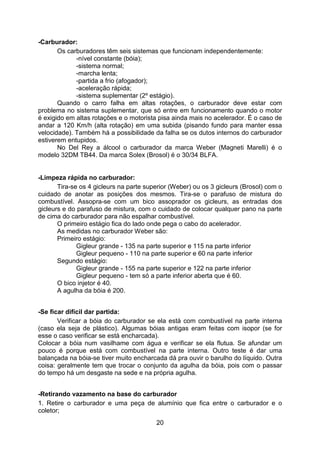 20
-Carburador:
Os carburadores têm seis sistemas que funcionam independentemente:
-nível constante (bóia);
-sistema normal;
-marcha lenta;
-partida a frio (afogador);
-aceleração rápida;
-sistema suplementar (2º estágio).
Quando o carro falha em altas rotações, o carburador deve estar com
problema no sistema suplementar, que só entre em funcionamento quando o motor
é exigido em altas rotações e o motorista pisa ainda mais no acelerador. É o caso de
andar a 120 Km/h (alta rotação) em uma subida (pisando fundo para manter essa
velocidade). Também há a possibilidade da falha se os dutos internos do carburador
estiverem entupidos.
No Del Rey a álcool o carburador da marca Weber (Magneti Marelli) é o
modelo 32DM TB44. Da marca Solex (Brosol) é o 30/34 BLFA.
-Limpeza rápida no carburador:
Tira-se os 4 gicleurs na parte superior (Weber) ou os 3 gicleurs (Brosol) com o
cuidado de anotar as posições dos mesmos. Tira-se o parafuso de mistura do
combustível. Assopra-se com um bico assoprador os gicleurs, as entradas dos
gicleurs e do parafuso de mistura, com o cuidado de colocar qualquer pano na parte
de cima do carburador para não espalhar combustível.
O primeiro estágio fica do lado onde pega o cabo do acelerador.
As medidas no carburador Weber são:
Primeiro estágio:
Gigleur grande - 135 na parte superior e 115 na parte inferior
Gigleur pequeno - 110 na parte superior e 60 na parte inferior
Segundo estágio:
Gigleur grande - 155 na parte superior e 122 na parte inferior
Gigleur pequeno - tem só a parte inferior aberta que é 60.
O bico injetor é 40.
A agulha da bóia é 200.
-Se ficar difícil dar partida:
Verificar a bóia do carburador se ela está com combustível na parte interna
(caso ela seja de plástico). Algumas bóias antigas eram feitas com isopor (se for
esse o caso verificar se está encharcada).
Colocar a bóia num vasilhame com água e verificar se ela flutua. Se afundar um
pouco é porque está com combustível na parte interna. Outro teste é dar uma
balançada na bóia-se tiver muito encharcada dá pra ouvir o barulho do líquido. Outra
coisa: geralmente tem que trocar o conjunto da agulha da bóia, pois com o passar
do tempo há um desgaste na sede e na própria agulha.
-Retirando vazamento na base do carburador
1. Retire o carburador e uma peça de alumínio que fica entre o carburador e o
coletor;
 