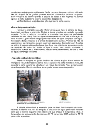 22
carvão (escova) desgasta rapidamente. Se for pequeno, lixar com cuidado utilizando
lixa 180 d´água. Se for grande, pode-se levar em uma retífica para dar um passo.
Esse desgaste só ocorre quando a escova se acaba e fica roçando no coletor
apenas a mola. Substituir a escova, caso esteja desgastada.
Verificar também se ainda existe o fio que liga no porta escova.
-Troca de água do radiador:
Remover o mangote na parte inferior direita para fazer a sangria da água.
Após isso, recolocar o mangote. Retirar a tampa metálica do radiador na parte
superior. Encher o radiador com aditivo e completar com água (de preferência
destilada ou sem cloro). Colocar água no reservatório auxiliar até a marcação do
nível máximo. Ligar o motor e logo que baixe o nível da água, completar com água.
Recolocar a tampa metálica e a tampa do reservatório auxiliar. Verificar se não há
vazamentos: as mangueiras devem estar bem apertadas. Completar com 2 partes
de aditivo à base de etileno glicol para 3 de água com objetivo de aumentar o ponto
de ebulição. No outro dia, antes de ligar o motor pela manhã, completar o
reservatório auxiliar até o nível máximo. Repetir este procedimento até que o nível
de água permaneça constante.
-Repondo a válvula termostática:
Retirar o mangote na parte superior da bomba d´água. Enfiar dentro do
mangote a válvula termostática com a mão, segurando na parte do lado da mola, até
encostar a parte superior da válvula em um relevo do mangote. Fixar a mesma com
uma abraçadeira. Depois, recolocar a mangueira e usar outra abraçadeira.
À direita da figura, o mangote com a abraçadeira Válvula termostática
superior que fixa a válvula termostática
A válvula termostática é essencial para um bom funcionamento do motor.
Quando o mesmo está frio, ela bloqueia a circulação de água pelo motor fazendo
com que o mesmo esquente mais rápido até que chegue à temperatura ideal. A
temperatura de acionamento da mesma é 87 ºC para motor CHT a álcool e 77 ºC
para motor a gasolina.
 