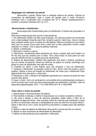 25
-Regulagem do voltímetro do painel:
Desmontar o painel. Deixar sem a proteção externa de acrílico. Colocar os
conectores de eletricidade. Ligar a chave de ignição sem o motor funcionar.
Certifique com o multímetro que na bateria tem 12 V. Retirar cuidadosamente o
ponteiro e recolocar alinhado com os 12 V.
-Desmontando o distribuidor:
Duas peças são fundamentais para um distribuidor: A bobina de propulsão e o
chicote.
Para trocar essas peças tem que ter muita paciência.
1. No distribuidor existem de lado duas linguetas. As mesmas podem ser removidas
com o dedo polegar forçando para fora na parte superior. Após isso, mover a tampa
para a lateral mesmo com os cabos de vela ligados. Marcar a posição em que está o
rotor com um pincel. Puxar para cima o rotor com a mão colocando-o entre o dedo
indicador e o médio. Tirar a capa de plástico redonda;
2. Retirar o distribuidor;
3. Remover o avanço a vácuo;
4. Desmontar, começando pelos parafusos da mesa e depois pelo pino fixador no
fim do eixo que faz contato com o motor. Tem umas travas no eixo perto do rotor
que são difíceis de tirar e cuidado para não danificá-las;
5. Depois de desmontado, existem três parafusos que fixam a bobina. Lembre-se
que ao montar novamente, devem-se lubrificar as peças do avanço centrífugo com
graxa e o eixo do distribuidor com óleo de motor;
6. Cuidado ao retirar o pino fixador para não empenar o eixo do distribuidor;
7. Coloque o distribuidor na posição inicial do rotor, assim você não perde o ponto
estático. Aperte a porca de fixação do distribuidor de modo que o distribuidor fique
ligeiramente livre para girar o corpo todo.
8. Recolocar o rotor, a tampa e as lingüetas apertando-se a mesma na parte do meio
usando dois dedos;
9. Ligue o motor. Com um conta-giros e uma pistola de luz estroboscópica coloque o
carro no ponto com o tubo de vácuo desconectado do distribuidor e fechado. Usar as
seguintes especificações: CHT = 13º a 900 RPM; AP= 9º a 1050 RPM.
-Para retirar o motor de partida:
1. Desconectar o terminal positivo da bateria;
2. Para facilitar a retirada, o melhor é desconectar os 2 cabos na bateria e retirá-la;
3. No carro a álcool, o cano de alumínio atrapalha, então retirar o filtro de ar
completo da seguinte forma: -tirar a tampa;-retirar as 4 porcas que sustentam a caixa
do filtro no carburador;-afrouxar a abraçadeira do cano de alumínio na parte inferior;-
retirar o filtro de ar com o cano de alumínio junto,tendo o cuidado para não danificar
o cano.
5. Retirar o cabo da bateria do alternador afrouxando a porca que fica no mesmo.
6. Retirar os dois conectores de eletricidade do alternador;
7. Retirar os três parafusos que sustentam o alternador.
 