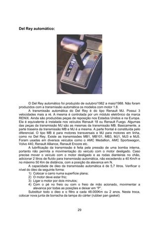 29
Del Rey automático:
O Del Rey automático foi produzido de outubro/1982 a maio/1988. Não foram
produzidos com a transmissão automática os modelos com motor 1.8.
A transmissão automática do Del Rey é do tipo Renault MJ. Possui 3
velocidades mais a ré. A mesma é controlada por um módulo eletrônico da marca
RENIX. Ainda são produzidas peças de reposição nos Estados Unidos e na Europa.
Ela é equivalente à instalada nos veículos Renault 18 ou Renault Fuego. Algumas
das peças da transmissão MJ são as mesmas da transmissão MB. Basicamente, a
parte traseira da transmissão MB e MJ é a mesma. A parte frontal é constituída pelo
diferencial. O tipo MB é para motores transversais e MJ para motores em linha,
como no Del Rey. Existe as transmissões MB1, MB101, MB3, MJ1, MJ3 e MJ5.
Foram usadas em diversos veículos como o AMC Medallion, AMC Sportswagon,
Volvo 440, Renault Alliance, Renault Encore etc.
A lubrificação da transmissão é feita pela pressão de uma bomba interna,
portanto não permita a movimentação do veículo com o motor desligado. Caso
precise mover o veículo com o motor desligado e as rodas dianteiras no chão,
adicionar 2 litros de fluído para transmissão automática, não excedendo a 40 Km/h e
no máximo 50 Km de distância, com a posição da alavanca em N.
A capacidade de óleo da transmissão automática é de 5,7 litros. Verificar o
nível do óleo da seguinte forma:
1) Colocar o carro numa superfície plana;
2) O motor deve estar frio;
3) Ligar o motor por dois minutos;
4) Com o pé no freio ou com o freio de mão acionado, movimentar a
alavanca por todas as posições e deixar em “P”.
Substituir todo o óleo e o filtro a cada 48.000Km ou 2 anos. Nesta troca,
colocar nova junta de borracha da tampa do cárter (rubber pan gasket)
 