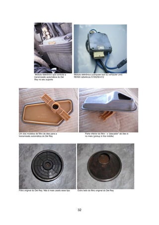 32
Módulo eletrônico que controla a Módulo eletrônico (computer box ou computer unit)
transmissão automática do Del RENIX referência S100250-012
Rey no seu suporte
Um dos modelos de filtro de óleo para a Parte inferior do filtro - o “pescador” de óleo é
transmissão automática do Del Rey no meio (pickup in the middle)
Filtro original do Del Rey. Não é mais usado esse tipo Outro lado do filtro original do Del Rey
 
