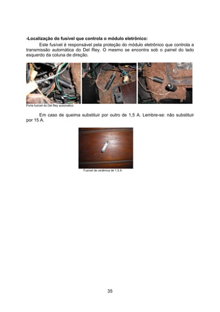 35
-Localização do fusível que controla o módulo eletrônico:
Este fusível é responsável pela proteção do módulo eletrônico que controla a
transmissão automática do Del Rey. O mesmo se encontra sob o painel do lado
esquerdo da coluna de direção.
Porta fusível do Del Rey automático
Em caso de queima substituir por outro de 1,5 A. Lembre-se: não substituir
por 15 A.
Fusível de cerâmica de 1,5 A
 