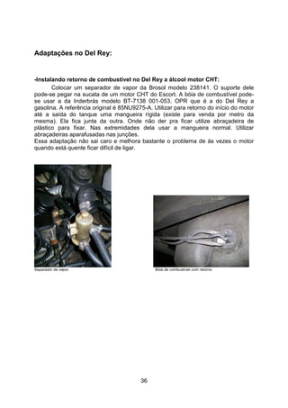 36
Adaptações no Del Rey:
-Instalando retorno de combustível no Del Rey a álcool motor CHT:
Colocar um separador de vapor da Brosol modelo 238141. O suporte dele
pode-se pegar na sucata de um motor CHT do Escort. A bóia de combustível pode-
se usar a da Inderbrás modelo BT-7138 001-053. OPR que é a do Del Rey a
gasolina. A referência original é 85NU9275-A. Utilizar para retorno do início do motor
até a saída do tanque uma mangueira rígida (existe para venda por metro da
mesma). Ela fica junta da outra. Onde não der pra ficar utilize abraçadeira de
plástico para fixar. Nas extremidades dela usar a mangueira normal. Utilizar
abraçadeiras aparafusadas nas junções.
Essa adaptação não sai caro e melhora bastante o problema de às vezes o motor
quando está quente ficar difícil de ligar.
Separador de vapor Bóia de combustível com retorno
 