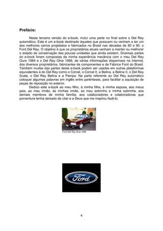 4
Prefácio:
Nesta terceira versão do e-book, incluí uma parte no final sobre o Del Rey
automático. Este é um e-book destinado àqueles que possuem ou venham a ter um
dos melhores carros projetados e fabricados no Brasil nas décadas de 80 e 90: o
Ford Del Rey. O objetivo é que os proprietários atuais venham a manter ou melhorar
o estado de conservação das poucas unidades que ainda existem. Diversas partes
do e-book foram compostas da minha experiência mecânica com o meu Del Rey
Ouro 1984 e o Del Rey Ghia 1988, de várias informações disponíveis na internet,
dos diversos proprietários, fabricantes de componentes e da Fábrica Ford do Brasil.
Também muitas das partes deste e-book podem ser usadas em outras plataformas
equivalentes à do Del Rey como o Corcel, o Corcel II, a Belina, a Belina II, o Del Rey
Scala, o Del Rey Belina e a Pampa. Na parte referente ao Del Rey automático
coloquei algumas palavras em inglês entre parênteses, para facilitar a aquisição de
peças de reposição no exterior.
Dedico este e-book ao meu filho, à minha filha, à minha esposa, aos meus
pais, ao meu irmão, às minhas irmãs, ao meu sobrinho e minha sobrinha, aos
demais membros de minha família, aos colaboradores e colaboradoras que
porventura tenha deixado de citar e a Deus que me inspirou fazê-lo.
Ford Del Rey Ghia 1988
 