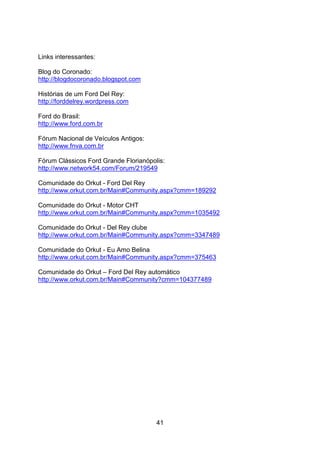 41
Links interessantes:
Blog do Coronado:
http://blogdocoronado.blogspot.com
Histórias de um Ford Del Rey:
http://forddelrey.wordpress.com
Ford do Brasil:
http://www.ford.com.br
Fórum Nacional de Veículos Antigos:
http://www.fnva.com.br
Fórum Clássicos Ford Grande Florianópolis:
http://www.network54.com/Forum/219549
Comunidade do Orkut - Ford Del Rey
http://www.orkut.com.br/Main#Community.aspx?cmm=189292
Comunidade do Orkut - Motor CHT
http://www.orkut.com.br/Main#Community.aspx?cmm=1035492
Comunidade do Orkut - Del Rey clube
http://www.orkut.com.br/Main#Community.aspx?cmm=3347489
Comunidade do Orkut - Eu Amo Belina
http://www.orkut.com.br/Main#Community.aspx?cmm=375463
Comunidade do Orkut – Ford Del Rey automático
http://www.orkut.com.br/Main#Community?cmm=104377489
 
