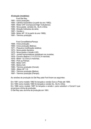 7
-Evolução (modelos):
Ford Del Rey
1981 - Início produção;
1983 - Câmbio Automático (a partir do ano 1982);
1984 - Motor CHT (Compound High Turbulence);
1985 - Nova grade, versões GL, GLX e Ghia;
1986 - Direção hidráulica de série;
1987 - Versão L;
1989 - Motor AP 1.8 (a partir do ano 1988);
1991 - Término produção.
Ford Corcel/Belina/Pampa
1968 - Início produção;
1969 - Início produção (Belina);
1971 - Pequena modificação estética;
1973 - Nova grade dianteira;
1975 - Nova grade e Versão LDO;
1977 - Juntas homocinéticas substituem as cruzetas;
1978 - Corcel e Belina II 1.4 (72 CV) 4 marchas;
1979 - Motor 1.6 (72cv) 5 marchas;
1982 - Pick-up Pampa;
1984 - Motor CHT;
1985 - Belina 4x4;
1986 - Término produção (Corcel);
1989 – Motor AP 1.8;
1991 - Término produção (Belina);
1997 - Término produção (Pampa).
As versões de produção do Del Rey pela Ford foram as seguintes:
Em 1981 como modelo 1982 foi lançada a versão Ouro e Prata até 1984;
Em 1984 como modelo 1985 foi lançada a versão GL, GLX e Ghia;
Em 1986 como modelo 1987 foi lançada a versão L para substituir o Corcel II que
encerrava a linha de produção;
O Del Rey saiu da linha de produção em 1991.
 
