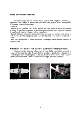 9
Sobre uso das ferramentas:
Na conservação de um veículo, ao se fazer a manutenção ou instalação, é
importante usar sempre a ferramenta adequada, para que se possa desmontar e
montar sem causar dano na peça.
Exemplos:
- Ao apertar um parafuso com fenda, sempre use uma chave de fenda do tamanho
da fenda do parafuso. O uso de uma chave menor danifica, com o tempo, a cabeça
do parafuso. O mesmo vale para retirar o parafuso;
- Quando afrouxar uma porca sextavada muito apertada use sempre uma chave de
anel, chave L ou chave soquete, pois o uso da chave de boca danifica as bordas da
porca;
- Para dar o aperto final na porca sextavada, use sempre chave de anel, chave L ou
chave soquete.
-Retirada do cabo de velas NGK ou outros que tiver dificuldade para sacar:
Usar um cordão de nylon e fazer um nó volta de fiel (conhecido como nó de
porco) no “pescoço” do cabo de vela. Retirar o cabo no distribuidor e colocar o nó
passando pela extremidade oposta ao da vela. Puxar o cordão com a mão esquerda
e ao mesmo tempo com a direita segurar no “pescoço” forçando para fora.
Nó volta do fiel
 