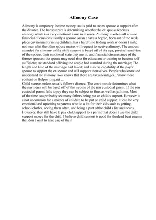 Alimony Case
Alimony is temporary Income money that is paid to the ex spouse to support after
the divorce. The hardest part is determining whether the ex spouse receives
alimony which is a very emotional issue in divorce. Alimony involves all around
financial discussions usually a spouse doesn t have a degree, been out of the work
place environment raising children, has a hard time finding work or doesn t make
not near what the other spouse makes will request to receive alimony. The amount
awarded for alimony unlike child support is based off of the age, physical condition
of the spouse, their emotional state they are in, and financial circumstance of the
former spouses; the spouse may need time for education or training to become self
sufficient; the standard of living the couple had standard during the marriage; The
length and time of the marriage had lasted; and also the capability of the payer
spouse to support the ex spouse and still support themselves. People who know and
understand the alimony laws knows that there are tax advantages... Show more
content on Helpwriting.net ...
Child support orders usually follows divorce. The court mostly determines what
the payments will be based off of the income of the non custodial parent. If the non
custodial parent fails to pay they can be subject to fines as well as jail time. Most
of the time you probably see many fathers being put on child s support. However it
s not uncommon for a mother of children to be put on child support. It can be very
emotional and upsetting to parents who do a lot for their kids such as getting
school clothes, seeing them often, and being a part of the child s life and needs.
However, they still have to pay child support to a parent that doesn t use the child
support money for the child. I believe child support is good for the dead beat parents
that don t want to take care of their
 