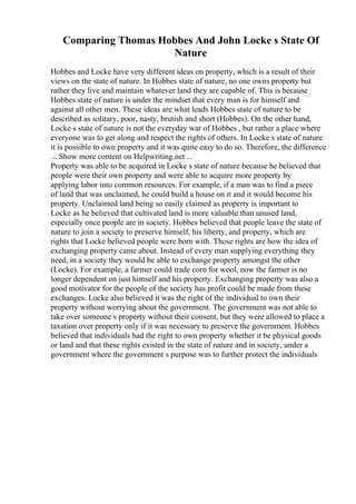 Comparing Thomas Hobbes And John Locke s State Of
Nature
Hobbes and Locke have very different ideas on property, which is a result of their
views on the state of nature. In Hobbes state of nature, no one owns property but
rather they live and maintain whatever land they are capable of. This is because
Hobbes state of nature is under the mindset that every man is for himself and
against all other men. These ideas are what leads Hobbes state of nature to be
described as solitary, poor, nasty, brutish and short (Hobbes). On the other hand,
Locke s state of nature is not the everyday war of Hobbes , but rather a place where
everyone was to get along and respect the rights of others. In Locke s state of nature
it is possible to own property and it was quite easy to do so. Therefore, the difference
... Show more content on Helpwriting.net ...
Property was able to be acquired in Locke s state of nature because he believed that
people were their own property and were able to acquire more property by
applying labor into common resources. For example, if a man was to find a piece
of land that was unclaimed, he could build a house on it and it would become his
property. Unclaimed land being so easily claimed as property is important to
Locke as he believed that cultivated land is more valuable than unused land,
especially once people are in society. Hobbes believed that people leave the state of
nature to join a society to preserve himself, his liberty, and property, which are
rights that Locke believed people were born with. Those rights are how the idea of
exchanging property came about. Instead of every man supplying everything they
need, in a society they would be able to exchange property amongst the other
(Locke). For example, a farmer could trade corn for wool, now the farmer is no
longer dependent on just himself and his property. Exchanging property was also a
good motivator for the people of the society has profit could be made from these
exchanges. Locke also believed it was the right of the individual to own their
property without worrying about the government. The government was not able to
take over someone s property without their consent, but they were allowed to place a
taxation over property only if it was necessary to preserve the government. Hobbes
believed that individuals had the right to own property whether it be physical goods
or land and that these rights existed in the state of nature and in society, under a
government where the government s purpose was to further protect the individuals
 