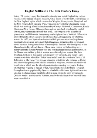 English Settlers In The 17th Century Essay
In the 17th century, many English settlers immigrated out of England for various
reasons. Some seeked religious freedom, while others seeked wealth. They moved to
the New England region which consisted of Virginia, Pennsylvania, Maryland, and
the New Jerseys, both East and West. They also moved to the Chesapeake region
which was made up of the MassachusettsBay Colony, Plymouth, Connecticut, Rhode
Island, and New Haven. Although these regions were both populated by english
settlers, they were more different than alike. These regions were different in
government establishments, in economy, and religious views. Yet their differences
allowed them to attract a diverse set of individuals, all depending on what they
wanted. In 1620, the Separatists that arrived in Plymouth wrote the Mayflower
Compact which was an agreement that all decisions concerning the government
would be made through the choice of the majority. Puritans who immigrated to the
Massachusetts Bay already knew... Show more content on Helpwriting.net ...
Some wanted to expand Puritan belief and construct ideal Puritan communities. In
the Massachusetts Bay, political leaders were also religious leaders, like John
Winthrop. Settlers in this region took religion very seriously, and weren t very
tolerant with those who didn t follow their beliefs until the creation of the Act of
Toleration in Maryland. This created toleration with those who believed in Christ
and allowed for persecuted Catholics to settle in Maryland. Puritans also believed
in calvinism, which was the idea of predestination meaning everyone s destiny,
whether they re going to heaven or hell, was already chosen for them. However,
Pennsylvania was populated by Quakers who believed in inner light which was the
idea that God encouraged people to adopt a more optimistic view on humanity.
Quakers weren t as strict as the Puritans, they believed all acts were sacred if they
were committed to
 