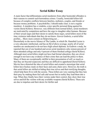 Serial Killer Essay
A main factor that differentiates serial murderers from other homicidal offenders is
their reasons to commit such horrendous crimes. Usually, homicidal killers kill
because of complex conflicts between families, mobsters, couples, and friends or
because money problems. A psychokiller, I should make clear, is not a regular
murderer. A murderer has a vendetta, a nice specific personal thing against his
victim (Serial Killers). However, very different from normal killers, serial murderers
are motivated by compulsion and have the urge to slaughter other humans. Because
of their sexual urges and their desire to satisfy those urges, serial killers most of the
time victimize individuals that they do not know. Grover Godwin, a serial killer
profiler,... Show more content on Helpwriting.net ...
Dissimilarly to the movie Silence of The Lambs, in which Dr. Hannibal Lector is
a very educated, intellectual, and has an IQ of above average, nearly all of serial
murders are uneducated or do not have high school diploma. In Godwin s study, he
reported that out of one hundred and seven serial murderers only sixteen percent of
them attended college and only 4 percent of them finished college (Serial Killers).
Although most serial killers might not have had formal education, they are clever
enough to not leave any evidence of their crime that can lead the police to them.
Many of them are exceptionally skillful in their presentation of self, so much so
that they are beyond suspicions and thus are difficult to apprehend (Serial Killers).
Movies have distorted the idea of serial killers and created a stereotype that serial
killers have hockey mask on their faces and carry chain saws. However, the truth is
that serial killers are skilled at hiding their true selves and their terrifying thoughts,
which help them fit in with the society. These killers are very cunning that they lure
their prey by making them feel safe and secure but in reality they lead them into a
trap. When they finally have their victims under their control, they show their true
selves and kill the victims with any available weapons (Serial Killers). These acts
are due to impulses and their desire for thriller and
 