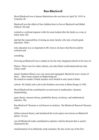 Rao-Blackwell
David Blackwell was a famous Statistician who was born on April 24, 1919, in
Centralia, Ill.
Blackwell was the oldest of four children born to Grover Blackwell and Mabel
Johnson. His dad
worked as a railroad engineer while his mom looked after the family as a stay at
home mom. His
dad had the responsibility of raising an entire family with only a fourth grade
education. That s
why education was so important to Mr. Grover, he knew that David could be
someone and
something.
Growing up Blackwell was a student at one the only integrated schools in his town of
Illinois. There were two other schools, one only blacks could attend and one only
whites could
attend. Southern Illinois was very racist and segregated. Blackwell wasn t aware of
these ... Show more content on Helpwriting.net ...
He started to wonder if black teachers were limited to only teach at black
schools. He finally took a job at the Southern university at Baton Rouge in 1942.
David Blackwell has contributed to several areas in mathematics: dynamic
programming,
game theory, measure theory, probability theory, set theory, and mathematical
statistics. The
Rao Blackwell Theorem is well known in statistics. The Blackwell Renewal Theorem
really
defines renewal theory, and introduced the Lusin spaces now known as Blackwell
spaces. As you
can tell Blackwell really contributed to statistics with his theorem that is used to
characterize the
transformation of an arbitrarily crude estimator. He also wrote one of the first
 