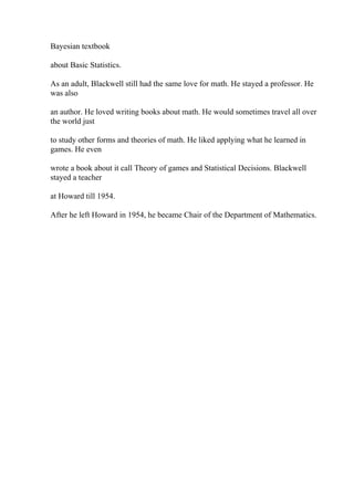 Bayesian textbook
about Basic Statistics.
As an adult, Blackwell still had the same love for math. He stayed a professor. He
was also
an author. He loved writing books about math. He would sometimes travel all over
the world just
to study other forms and theories of math. He liked applying what he learned in
games. He even
wrote a book about it call Theory of games and Statistical Decisions. Blackwell
stayed a teacher
at Howard till 1954.
After he left Howard in 1954, he became Chair of the Department of Mathematics.
 