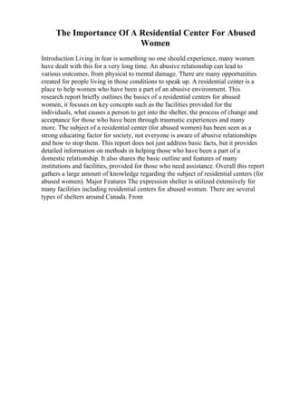 The Importance Of A Residential Center For Abused
Women
Introduction Living in fear is something no one should experience, many women
have dealt with this for a very long time. An abusive relationship can lead to
various outcomes, from physical to mental damage. There are many opportunities
created for people living in those conditions to speak up. A residential center is a
place to help women who have been a part of an abusive environment. This
research report briefly outlines the basics of a residential centers for abused
women, it focuses on key concepts such as the facilities provided for the
individuals, what causes a person to get into the shelter, the process of change and
acceptance for those who have been through traumatic experiences and many
more. The subject of a residential center (for abused women) has been seen as a
strong educating factor for society, not everyone is aware of abusive relationships
and how to stop them. This report does not just address basic facts, but it provides
detailed information on methods in helping those who have been a part of a
domestic relationship. It also shares the basic outline and features of many
institutions and facilities, provided for those who need assistance. Overall this report
gathers a large amount of knowledge regarding the subject of residential centers (for
abused women). Major Features The expression shelter is utilized extensively for
many facilities including residential centers for abused women. There are several
types of shelters around Canada. From
 