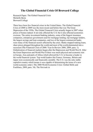 The Global Financial Crisis Of Broward College
Research Paper: The Global Financial Crisis
Michelle Beira
Broward College
There have been few financial crises in the United States. The Global Financial
Crisis of 2008 to 2009 was the most recent and before that was The Great
Depression of the 1930s. The Global Financial Crisis actually began in 2007 when
prices of homes tanked. It not only affected the U.S. but it also affected economies
overseas. The entire investment banking industry, some of the biggest insurance
companies, enterprises government used for mortgage lending, top mortgage lenders,
the largest savings and loan companies, and two of the largest commercial banks
were many of the financial sectors affected by the crisis. Banks stopped making loans,
share prices plunged throughout the world and most of the world plummeted into a
recession (The Financial Crisis of 2008: Year In Review 2008, 2009, para. 1).
Globalization of financial markets began after the Depression and World War II. After
the Great Depression and World War II there was much physical and economic ruin
in Europe, Asia and parts of Africa which allowed the U.S. to become a leader in
the world financial system. Top world leaders like France, Germany, Britain and
Japan were economically and financially unstable. The U.S. was the only stable
capitalist country which means it was capable of determining the terms of a new
world economic order ( The 2008 World Economic Crisis: Global Shifts and
Faultlines, 2009, para. 34). The first task in
 