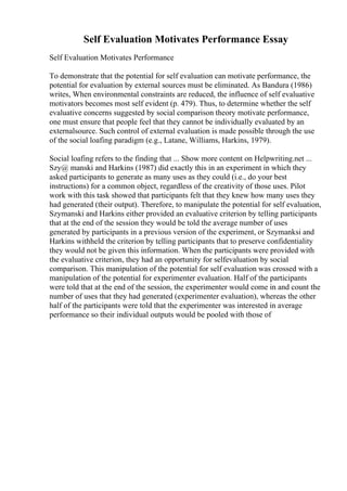 Self Evaluation Motivates Performance Essay
Self Evaluation Motivates Performance
To demonstrate that the potential for self evaluation can motivate performance, the
potential for evaluation by external sources must be eliminated. As Bandura (1986)
writes, When environmental constraints are reduced, the influence of self evaluative
motivators becomes most self evident (p. 479). Thus, to determine whether the self
evaluative concerns suggested by social comparison theory motivate performance,
one must ensure that people feel that they cannot be individually evaluated by an
externalsource. Such control of external evaluation is made possible through the use
of the social loafing paradigm (e.g., Latane, Williams, Harkins, 1979).
Social loafing refers to the finding that ... Show more content on Helpwriting.net ...
Szy@ manski and Harkins (1987) did exactly this in an experiment in which they
asked participants to generate as many uses as they could (i.e., do your best
instructions) for a common object, regardless of the creativity of those uses. Pilot
work with this task showed that participants felt that they knew how many uses they
had generated (their output). Therefore, to manipulate the potential for self evaluation,
Szymanski and Harkins either provided an evaluative criterion by telling participants
that at the end of the session they would be told the average number of uses
generated by participants in a previous version of the experiment, or Szymanksi and
Harkins withheld the criterion by telling participants that to preserve confidentiality
they would not be given this information. When the participants were provided with
the evaluative criterion, they had an opportunity for selfevaluation by social
comparison. This manipulation of the potential for self evaluation was crossed with a
manipulation of the potential for experimenter evaluation. Half of the participants
were told that at the end of the session, the experimenter would come in and count the
number of uses that they had generated (experimenter evaluation), whereas the other
half of the participants were told that the experimenter was interested in average
performance so their individual outputs would be pooled with those of
 