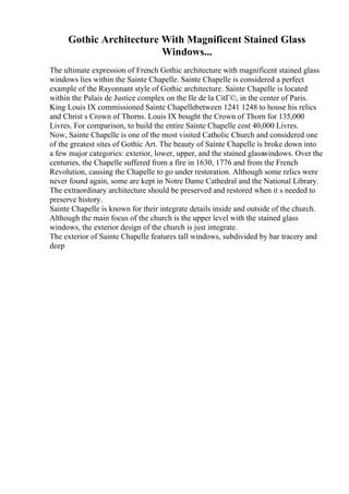 Gothic Architecture With Magnificent Stained Glass
Windows...
The ultimate expression of French Gothic architecture with magnificent stained glass
windows lies within the Sainte Chapelle. Sainte Chapelle is considered a perfect
example of the Rayonnant style of Gothic architecture. Sainte Chapelle is located
within the Palais de Justice complex on the Ile de la CitГ©, in the center of Paris.
King Louis IX commissioned Sainte Chapellebetween 1241 1248 to house his relics
and Christ s Crown of Thorns. Louis IX bought the Crown of Thorn for 135,000
Livres. For comparison, to build the entire Sainte Chapelle cost 40,000 Livres.
Now, Sainte Chapelle is one of the most visited Catholic Church and considered one
of the greatest sites of Gothic Art. The beauty of Sainte Chapelle is broke down into
a few major categories: exterior, lower, upper, and the stained glasswindows. Over the
centuries, the Chapelle suffered from a fire in 1630, 1776 and from the French
Revolution, causing the Chapelle to go under restoration. Although some relics were
never found again, some are kept in Notre Dame Cathedral and the National Library.
The extraordinary architecture should be preserved and restored when it s needed to
preserve history.
Sainte Chapelle is known for their integrate details inside and outside of the church.
Although the main focus of the church is the upper level with the stained glass
windows, the exterior design of the church is just integrate.
The exterior of Sainte Chapelle features tall windows, subdivided by bar tracery and
deep
 