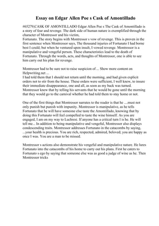 Essay on Edgar Allen Poe s Cask of Amontillado
#65279;CASK OF AMONTILLADO Edgar Allen Poe s The Cask of Amontillado is
a story of fear and revenge. The dark side of human nature is exemplified through the
character of Montressor and his victim,
Fortunato. The story begins with Montressor s vow of revenge. This is proven in the
first sentence when Montressor says, The thousand injuries of Fortunato I had borne
best I could; but when he ventured upon insult, I vowed revenge. Montressor is a
manipulative and vengeful person. These characteristics lead to the death of
Fortunato. Through the words, acts, and thoughts of Montressor, one is able to see
him carry out his plan for revenge.
Montressor had to be sure not to raise suspicion of ... Show more content on
Helpwriting.net ...
I had told them that I should not return until the morning, and had given explicit
orders not to stir from the house. These orders were sufficient, I well knew, to insure
their immediate disappearance, one and all, as soon as my back was turned.
Montressor knew that by telling his servants that he would be gone until the morning
that they would go to the carnival whether he had told them to stay home or not.
One of the first things that Montressor narrates to the reader is that he ....must not
only punish but punish with impunity. Montressor is manipulative, as he tells
Fortunato that he will have someone else taste the Amontillado, knowing that by
doing this Fortunato will feel compelled to taste the wine himself. As you are
engaged, I am on my way to Luchresi. If anyone has a critical turn I is he. He will
tell me... In addition to being manipulative and vengeful, Montressor also displays
condescending traits. Montressor addresses Fortunato in the catacombs by saying,
...your health is precious. You are rich, respected, admired, beloved; you are happy as
once I was. You are a man to be missed.
Montressor s actions also demonstrate his vengeful and manipulative nature. He lures
Fortunato into the catacombs of his home to carry out his plans. First he caters to
Fortunato s ego by saying that someone else was as good a judge of wine as he. Then
Montressor tricks
 