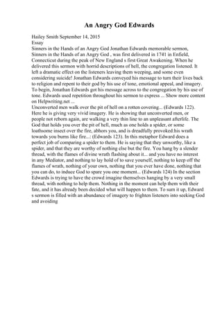 An Angry God Edwards
Hailey Smith September 14, 2015
Essay
Sinners in the Hands of an Angry God Jonathan Edwards memorable sermon,
Sinners in the Hands of an Angry God , was first delivered in 1741 in Enfield,
Connecticut during the peak of New England s first Great Awakening. When he
delivered this sermon with horrid descriptions of hell, the congregation listened. It
left a dramatic effect on the listeners leaving them weeping, and some even
considering suicide! Jonathan Edwards conveyed his message to turn their lives back
to religion and repent to their god by his use of tone, emotional appeal, and imagery.
To begin, Jonathan Edwards got his message across to the congregation by his use of
tone. Edwards used repetition throughout his sermon to express ... Show more content
on Helpwriting.net ...
Unconverted men walk over the pit of hell on a rotten covering... (Edwards 122).
Here he is giving very vivid imagery. He is showing that unconverted men, or
people not reborn again, are walking a very thin line to an unpleasant afterlife. The
God that holds you over the pit of hell, much as one holds a spider, or some
loathsome insect over the fire, abhors you, and is dreadfully provoked:his wrath
towards you burns like fire...: (Edwards 123). In this metaphor Edward does a
perfect job of comparing a spider to them. He is saying that they unworthy, like a
spider, and that they are worthy of nothing else but the fire. You hang by a slender
thread, with the flames of divine wrath flashing about it... and you have no interest
in any Mediator, and nothing to lay hold of to save yourself, nothing to keep off the
flames of wrath, nothing of your own, nothing that you ever have done, nothing that
you can do, to induce God to spare you one moment... (Edwards 124) In the section
Edwards is trying to have the crowd imagine themselves hanging by a very small
thread, with nothing to help them. Nothing in the moment can help them with their
fate, and it has already been decided what will happen to them. To sum it up, Edward
s sermon is filled with an abundance of imagery to frighten listeners into seeking God
and avoiding
 