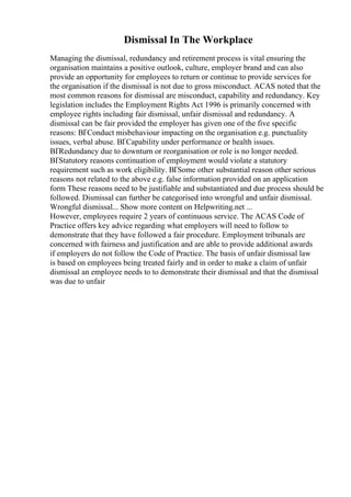 Dismissal In The Workplace
Managing the dismissal, redundancy and retirement process is vital ensuring the
organisation maintains a positive outlook, culture, employer brand and can also
provide an opportunity for employees to return or continue to provide services for
the organisation if the dismissal is not due to gross misconduct. ACAS noted that the
most common reasons for dismissal are misconduct, capability and redundancy. Key
legislation includes the Employment Rights Act 1996 is primarily concerned with
employee rights including fair dismissal, unfair dismissal and redundancy. A
dismissal can be fair provided the employer has given one of the five specific
reasons: ВҐConduct misbehaviour impacting on the organisation e.g. punctuality
issues, verbal abuse. ВҐCapability under performance or health issues.
ВҐRedundancy due to downturn or reorganisation or role is no longer needed.
ВҐStatutory reasons continuation of employment would violate a statutory
requirement such as work eligibility. ВҐSome other substantial reason other serious
reasons not related to the above e.g. false information provided on an application
form These reasons need to be justifiable and substantiated and due process should be
followed. Dismissal can further be categorised into wrongful and unfair dismissal.
Wrongful dismissal... Show more content on Helpwriting.net ...
However, employees require 2 years of continuous service. The ACAS Code of
Practice offers key advice regarding what employers will need to follow to
demonstrate that they have followed a fair procedure. Employment tribunals are
concerned with fairness and justification and are able to provide additional awards
if employers do not follow the Code of Practice. The basis of unfair dismissal law
is based on employees being treated fairly and in order to make a claim of unfair
dismissal an employee needs to to demonstrate their dismissal and that the dismissal
was due to unfair
 
