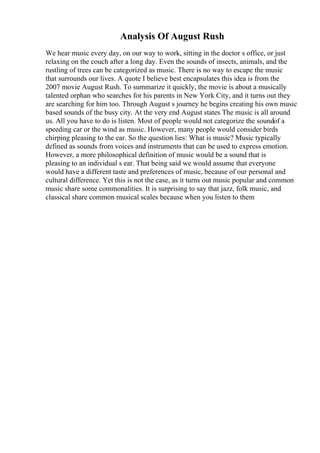 Analysis Of August Rush
We hear music every day, on our way to work, sitting in the doctor s office, or just
relaxing on the couch after a long day. Even the sounds of insects, animals, and the
rustling of trees can be categorized as music. There is no way to escape the music
that surrounds our lives. A quote I believe best encapsulates this idea is from the
2007 movie August Rush. To summarize it quickly, the movie is about a musically
talented orphan who searches for his parents in New York City, and it turns out they
are searching for him too. Through August s journey he begins creating his own music
based sounds of the busy city. At the very end August states The music is all around
us. All you have to do is listen. Most of people would not categorize the soundof a
speeding car or the wind as music. However, many people would consider birds
chirping pleasing to the ear. So the question lies: What is music? Music typically
defined as sounds from voices and instruments that can be used to express emotion.
However, a more philosophical definition of music would be a sound that is
pleasing to an individual s ear. That being said we would assume that everyone
would have a different taste and preferences of music, because of our personal and
cultural difference. Yet this is not the case, as it turns out music popular and common
music share some commonalities. It is surprising to say that jazz, folk music, and
classical share common musical scales because when you listen to them
 