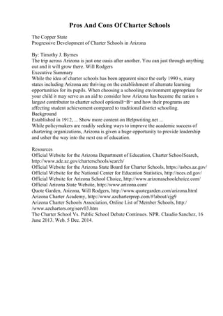 Pros And Cons Of Charter Schools
The Copper State
Progressive Development of Charter Schools in Arizona
By: Timothy J. Byrnes
The trip across Arizona is just one oasis after another. You can just through anything
out and it will grow there. Will Rodgers
Executive Summary
While the idea of charter schools has been apparent since the early 1990 s, many
states including Arizona are thriving on the establishment of alternate learning
opportunities for its pupils. When choosing a schooling environment appropriate for
your child it may serve as an aid to consider how Arizona has become the nation s
largest contributor to charter school optionsВ¬В¬ and how their programs are
affecting student achievement compared to traditional district schooling.
Background
Established in 1912, ... Show more content on Helpwriting.net ...
While policymakers are readily seeking ways to improve the academic success of
chartering organizations, Arizona is given a huge opportunity to provide leadership
and usher the way into the next era of education.
Resources
Official Website for the Arizona Department of Education, Charter SchoolSearch,
http://www.ade.az.gov/charterschools/search/
Official Website for the Arizona State Board for Charter Schools, https://asbcs.az.gov/
Official Website for the National Center for Education Statistics, http://nces.ed.gov/
Official Website for Arizona School Choice, http://www.arizonaschoolchoice.com/
Official Arizona State Website, http://www.arizona.com/
Quote Garden, Arizona, Will Rodgers, http://www.quotegarden.com/arizona.html
Arizona Charter Academy, http://www.azcharterprep.com/#!about/cjg9
Arizona Charter Schools Association, Online List of Member Schools, http:/
/www.azcharters.org/serv03.htm
The Charter School Vs. Public School Debate Continues. NPR. Claudio Sanchez, 16
June 2013. Web. 5 Dec. 2014.
 