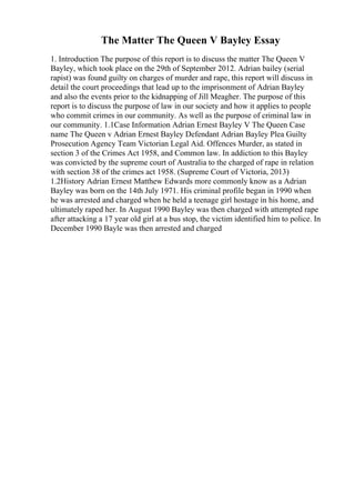The Matter The Queen V Bayley Essay
1. Introduction The purpose of this report is to discuss the matter The Queen V
Bayley, which took place on the 29th of September 2012. Adrian bailey (serial
rapist) was found guilty on charges of murder and rape, this report will discuss in
detail the court proceedings that lead up to the imprisonment of Adrian Bayley
and also the events prior to the kidnapping of Jill Meagher. The purpose of this
report is to discuss the purpose of law in our society and how it applies to people
who commit crimes in our community. As well as the purpose of criminal law in
our community. 1.1Case Information Adrian Ernest Bayley V The Queen Case
name The Queen v Adrian Ernest Bayley Defendant Adrian Bayley Plea Guilty
Prosecution Agency Team Victorian Legal Aid. Offences Murder, as stated in
section 3 of the Crimes Act 1958, and Common law. In addiction to this Bayley
was convicted by the supreme court of Australia to the charged of rape in relation
with section 38 of the crimes act 1958. (Supreme Court of Victoria, 2013)
1.2History Adrian Ernest Matthew Edwards more commonly know as a Adrian
Bayley was born on the 14th July 1971. His criminal profile began in 1990 when
he was arrested and charged when he held a teenage girl hostage in his home, and
ultimately raped her. In August 1990 Bayley was then charged with attempted rape
after attacking a 17 year old girl at a bus stop, the victim identified him to police. In
December 1990 Bayle was then arrested and charged
 
