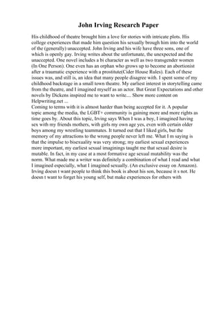 John Irving Research Paper
His childhood of theatre brought him a love for stories with intricate plots. His
college experiences that made him question his sexually brough him into the world
of the (generally) unaccepted. John Irving and his wife have three sons, one of
which is openly gay. Irving writes about the unfortunate, the unexpected and the
unaccepted. One novel includes a bi character as well as two transgender women
(In One Person). One even has an orphan who grows up to become an abortionist
after a traumatic experience with a prostitute(Cider House Rules). Each of these
issues was, and still is, an idea that many people disagree with. I spent some of my
childhood backstage in a small town theatre. My earliest interest in storytelling came
from the theatre, and I imagined myself as an actor. But Great Expectations and other
novels by Dickens inspired me to want to write.... Show more content on
Helpwriting.net ...
Coming to terms with it is almost harder than being accepted for it. A popular
topic among the media, the LGBT+ community is gaining more and more rights as
time goes by. About this topic, Irving says When I was a boy, I imagined having
sex with my friends mothers, with girls my own age yes, even with certain older
boys among my wrestling teammates. It turned out that I liked girls, but the
memory of my attractions to the wrong people never left me. What I m saying is
that the impulse to bisexuality was very strong; my earliest sexual experiences
more important, my earliest sexual imaginings taught me that sexual desire is
mutable. In fact, in my case at a most formative age sexual mutability was the
norm. What made me a writer was definitely a combination of what I read and what
I imagined especially, what I imagined sexually. (An exclusive essay on Amazon).
Irving doesn t want people to think this book is about his son, because it s not. He
doesn t want to forget his young self, but make experiences for others with
 