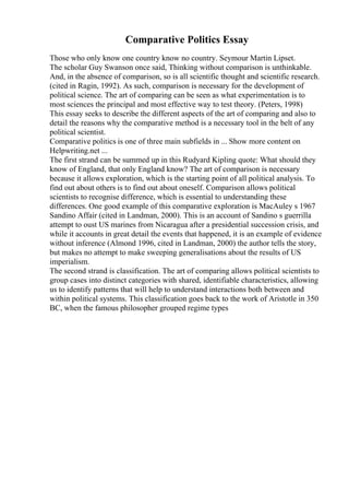 Comparative Politics Essay
Those who only know one country know no country. Seymour Martin Lipset.
The scholar Guy Swanson once said, Thinking without comparison is unthinkable.
And, in the absence of comparison, so is all scientific thought and scientific research.
(cited in Ragin, 1992). As such, comparison is necessary for the development of
political science. The art of comparing can be seen as what experimentation is to
most sciences the principal and most effective way to test theory. (Peters, 1998)
This essay seeks to describe the different aspects of the art of comparing and also to
detail the reasons why the comparative method is a necessary tool in the belt of any
political scientist.
Comparative politics is one of three main subfields in ... Show more content on
Helpwriting.net ...
The first strand can be summed up in this Rudyard Kipling quote: What should they
know of England, that only England know? The art of comparison is necessary
because it allows exploration, which is the starting point of all political analysis. To
find out about others is to find out about oneself. Comparison allows political
scientists to recognise difference, which is essential to understanding these
differences. One good example of this comparative exploration is MacAuley s 1967
Sandino Affair (cited in Landman, 2000). This is an account of Sandino s guerrilla
attempt to oust US marines from Nicaragua after a presidential succession crisis, and
while it accounts in great detail the events that happened, it is an example of evidence
without inference (Almond 1996, cited in Landman, 2000) the author tells the story,
but makes no attempt to make sweeping generalisations about the results of US
imperialism.
The second strand is classification. The art of comparing allows political scientists to
group cases into distinct categories with shared, identifiable characteristics, allowing
us to identify patterns that will help to understand interactions both between and
within political systems. This classification goes back to the work of Aristotle in 350
BC, when the famous philosopher grouped regime types
 