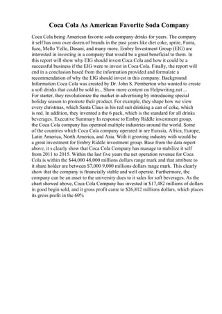 Coca Cola As American Favorite Soda Company
Coca Cola being American favorite soda company drinks for years. The company
it self has own over dozen of brands in the past years like diet coke, sprite, Fanta,
fuze, Mello Yello, Dasani, and many more. Embry Investment Group (EIG) are
interested in investing in a company that would be a great beneficial to them. In
this report will show why EIG should invest Coca Cola and how it could be a
successful business if the EIG were to invest in Coca Cola. Finally, the report will
end in a conclusion based from the information provided and formulate a
recommendation of why the EIG should invest in this company. Background
Information Coca Cola was created by Dr. John S. Pemberton who wanted to create
a soft drinks that could be sold in... Show more content on Helpwriting.net ...
For starter, they revolutionize the market in advertising by introducing special
holiday season to promote their product. For example, they shape how we view
every christmas, which Santa Claus in his red suit drinking a can of coke, which
is red. In addition, they invented a the 6 pack, which is the standard for all drinks
beverages. Executive Summary In response to Embry Riddle investment group,
the Coca Cola company has operated multiple industries around the world. Some
of the countries which Coca Cola company operated in are Eurasia, Africa, Europe,
Latin America, North America, and Asia. With it growing industry with would be
a great investment for Embry Riddle investment group. Base from the data report
above, it s clearly show that Coca Cola Company has manage to stabilize it self
from 2011 to 2015. Within the last five years the net operation revenue for Coca
Cola is within the $44,000 48,000 millions dollars range mark and that attribute to
it share holder are between $7,000 9,000 millions dollars range mark. This clearly
show that the company is financially stable and well operate. Furthermore, the
company can be an asset to the university dues to it sales for soft beverages. As the
chart showed above, Coca Cola Company has invested in $17,482 millions of dollars
in good begin sold, and it gross profit came to $26,812 millions dollars, which places
its gross profit in the 60%
 