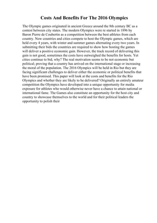 Costs And Benefits For The 2016 Olympics
The Olympic games originated in ancient Greece around the 8th century BC as a
contest between city states. The modern Olympics were re started in 1896 by
Baron Pierre de Coubertin as a competition between the best athletes from each
country. Now countries and cities compete to host the Olympic games, which are
held every 4 years, with winter and summer games alternating every two years. In
submitting their bids the countries are required to show how hosting the games
will deliver a positive economic gain. However, the track record of delivering this
gain is not good, sometimes the costs have outweighed the benefits for hosts. Yet
cities continue to bid, why? The real motivation seems to be not economic but
political; proving that a country has arrived on the international stage or increasing
the moral of the population. The 2016 Olympics will be held in Rio but they are
facing significant challenges to deliver either the economic or political benefits that
have been promised. This paper will look at the costs and benefits for the Rio
Olympics and whether they are likely to be delivered? Originally an entirely amateur
competition the Olympics have developed into a unique opportunity for media
exposure for athletes who would otherwise never have a chance to attain national or
international fame. The Games also constitute an opportunity for the host city and
country to showcase themselves to the world and for their political leaders the
opportunity to polish their
 