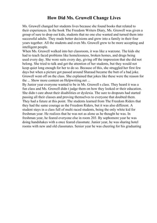 How Did Ms. Gruwell Change Lives
Ms. Gruwell changed her students lives because she found books that related to
their experiences. In the book The Freedom Writers Diary, Ms. Gruwell was given a
group of sure to drop out kids, students that no one else wanted and turned them into
successful adults. They made better decisions and grew into a family in their four
years together. All the students and even Ms. Gruwell grew to be more accepting and
intelligent people.
When Ms. Gruwell walked into her classroom, it was like a warzone. The kids she
had to teach faced problems like homelessness, broken homes, and drugs being
used every day. She wore suits every day, giving off the impression that she did not
belong. She tried to talk and get the attention of her students, but they would not
keep quiet long enough for her to do so. Because of this, she struggled her first few
days but when a picture got passed around Sharaud became the butt of a bad joke.
Gruwell went off on the class. She explained that jokes like these were the reason for
the ... Show more content on Helpwriting.net ...
By Junior year everyone wanted to be in Ms. Gruwell s class. They heard it was a
fun class and Ms. Gruwell didn t judge them on how they looked or their education.
She didn t care about their disabilities or dyslexia. The sure to dropouts had started
passing all their classes and proving themselves to everyone that doubted them.
They had a future at this point. The students learned from The Freedom Riders that
they had the same courage as the Freedom Riders, but it was also different. A
student stays in a class full of multi raced students, being the only white kid for
freshman year. He realizes that he was not as alone as he thought he was. In
freshman year, he feared everyone else in room 203. By sophomore year he was
doing handshakes with a once feared classmate. Junior year, he was sharing hotel
rooms with new and old classmates. Senior year he was cheering for his graduating
 