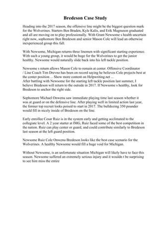 Bredeson Case Study
Heading into the 2017 season, the offensive line might be the biggest question mark
for the Wolverines. Starters Ben Braden, Kyle Kalis, and Erik Magnuson graduated
and all are moving on to play professionally. With Grant Newsome s health uncertain
right now, sophomore Ben Bredeson and senior Mason Cole will lead an otherwise
inexperienced group this fall.
With Newsome, Michigan returns three linemen with significant starting experience.
With such a young group, it would be huge for the Wolverines to get the junior
healthy. Newsome would naturally slide back into his left tackle position.
Newsome s return allows Mason Cole to remain at center. Offensive Coordinator
/ Line Coach Tim Drevno has been on record saying he believes Cole projects best at
the center position ... Show more content on Helpwriting.net ...
After battling with Newsome for the starting left tackle position last summer, I
believe Bredeson will return to the outside in 2017. If Newsome s healthy, look for
Bredeson to anchor the right side.
Sophomore Michael Onwenu saw immediate playing time last season whether it
was at guard or on the defensive line. After playing well in limited action last year,
the former top recruit looks poised to start in 2017. The bulldozing 350 pounder
would fill in nicely inside of Bredeson on the line.
Early enrollee Cesar Ruiz is in the system early and getting acclimated to the
collegiate level. A 2 year starter at IMG, Ruiz faced some of the best competition in
the nation. Ruiz can play center or guard, and could contribute similarly to Bredeson
last season at the left guard position.
Newsome Ruiz Cole Onwenu Bredeson looks like the best case scenario for the
Wolverines. A healthy Newsome would fill a huge void for Michigan.
Without Newsome, is an unfortunate situation Michigan will likely have to face this
season. Newsome suffered an extremely serious injury and it wouldn t be surprising
to see him miss the entire
 