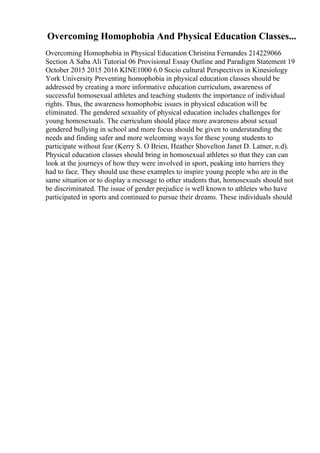 Overcoming Homophobia And Physical Education Classes...
Overcoming Homophobia in Physical Education Christina Fernandes 214229066
Section A Saba Ali Tutorial 06 Provisional Essay Outline and Paradigm Statement 19
October 2015 2015 2016 KINE1000 6.0 Socio cultural Perspectives in Kinesiology
York University Preventing homophobia in physical education classes should be
addressed by creating a more informative education curriculum, awareness of
successful homosexual athletes and teaching students the importance of individual
rights. Thus, the awareness homophobic issues in physical education will be
eliminated. The gendered sexuality of physical education includes challenges for
young homosexuals. The curriculum should place more awareness about sexual
gendered bullying in school and more focus should be given to understanding the
needs and finding safer and more welcoming ways for these young students to
participate without fear (Kerry S. O Brien, Heather Shovelton Janet D. Latner, n.d).
Physical education classes should bring in homosexual athletes so that they can can
look at the journeys of how they were involved in sport, peaking into barriers they
had to face. They should use these examples to inspire young people who are in the
same situation or to display a message to other students that, homosexuals should not
be discriminated. The issue of gender prejudice is well known to athletes who have
participated in sports and continued to pursue their dreams. These individuals should
 