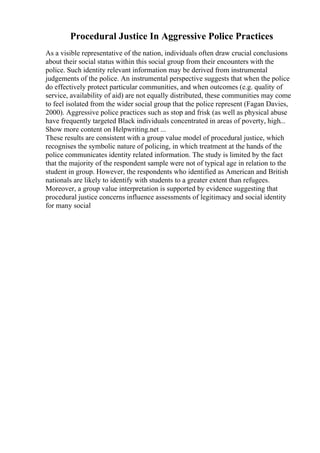 Procedural Justice In Aggressive Police Practices
As a visible representative of the nation, individuals often draw crucial conclusions
about their social status within this social group from their encounters with the
police. Such identity relevant information may be derived from instrumental
judgements of the police. An instrumental perspective suggests that when the police
do effectively protect particular communities, and when outcomes (e.g. quality of
service, availability of aid) are not equally distributed, these communities may come
to feel isolated from the wider social group that the police represent (Fagan Davies,
2000). Aggressive police practices such as stop and frisk (as well as physical abuse
have frequently targeted Black individuals concentrated in areas of poverty, high...
Show more content on Helpwriting.net ...
These results are consistent with a group value model of procedural justice, which
recognises the symbolic nature of policing, in which treatment at the hands of the
police communicates identity related information. The study is limited by the fact
that the majority of the respondent sample were not of typical age in relation to the
student in group. However, the respondents who identified as American and British
nationals are likely to identify with students to a greater extent than refugees.
Moreover, a group value interpretation is supported by evidence suggesting that
procedural justice concerns influence assessments of legitimacy and social identity
for many social
 