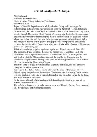 Critical Analysis Of Gitanjali
Monika Pareek
Professor Smita Gandotra
Modern Indian Writing in English Translation
31st March, 2016
Tagore s Gitanjali: Experiments in Modern Indian Poetry India s struggle for
Independence had acquired a new dimension with the Revolt of 1857 and at around
the same time, in 1861, one of India s most celebrated poets Rabindranath Tagorewas
born in Bengal. The time in which Tagore is born and later begins his literary career
becomes important in understanding the politics of his writing; the poets and writers
who wrote before him and also how he begins to experiment with the forms, styles
and images in modern Indian poetry. This paper seeks to explore the relationship
between the time in which Tagore is writing, specifically with reference ... Show more
content on Helpwriting.net ...
This frail vessel thou emptiest again and again, and fillest it ever with fresh life.
The human body is a temple of the soul, the human soul is temple of God. The
human soul has no significance unless it is inhibited of filled by the Supreme. Birth
and death are but the filling and emptying of the soul by the Supreme, and the
individual, insignificant as he may seem to be, in this way partakes of God s endless
life, His immortality. Hence sings Tagore:
This little flute of a reed thou hast carried over hills and dales, and hast breathed
through it melodies eternally new.
For Tagore, the lifeless flute comes to life when the Lord of Brindavan plays it
forever piping songs that are forever new. The human soul is not only God s temple,
it is also Krishna s flute. Life s vicissitudes are but new melodies played by the Lord.
The poet, therefore, concludes
At the immortal touch of thy hands my little heart loses its limit in joy and gives
birth to utterance ineffable.
Thy infinite gifts come to me only on these very small hands of mine. Ages pass and
still thou pourest, and still there is room to
 